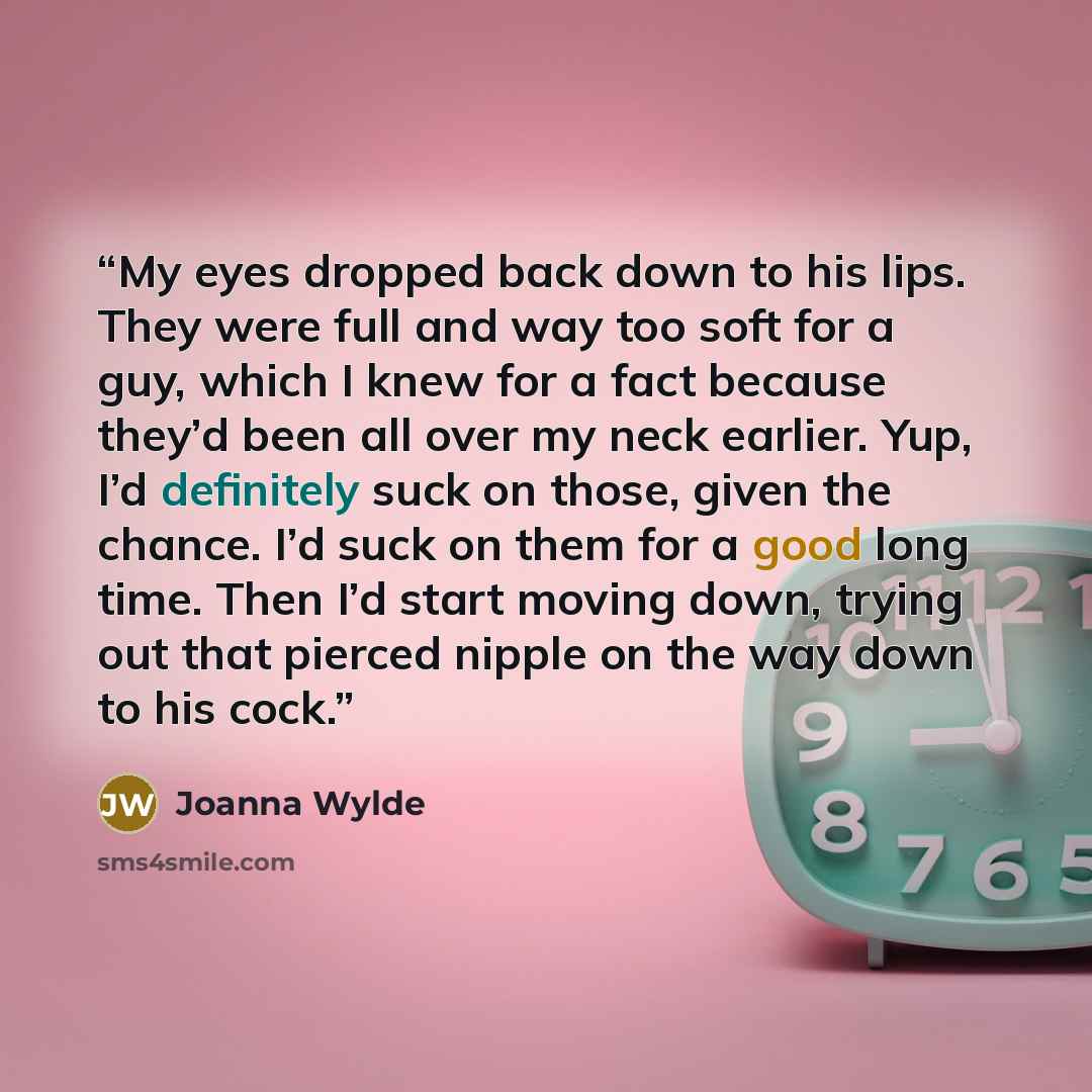 “My eyes dropped back down to his lips. They were full and way too soft for a guy, which I knew for a fact because they’d been all over my neck earlier. Yup, I’d definitely suck on those, given the chance. I’d suck on them for a good long time. Then I’d start moving down, trying out that pierced…” quote by Joanna Wylde