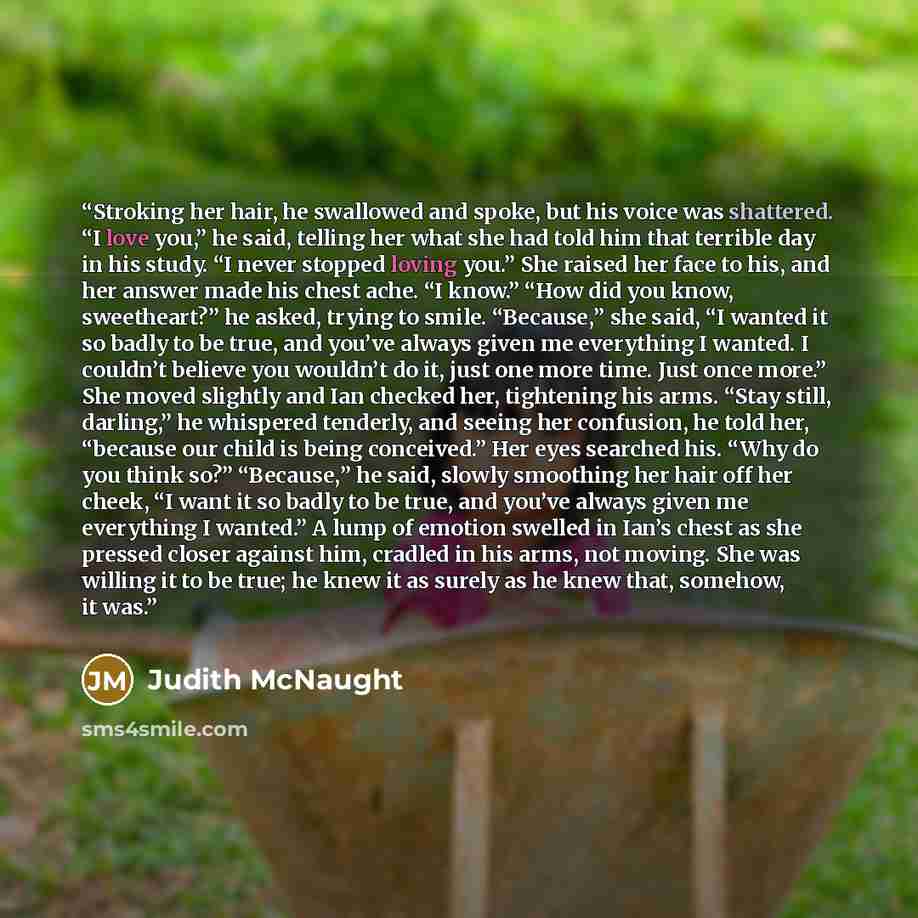 “Stroking her hair, he swallowed and spoke, but his voice was shattered. “I love you,” he said, telling her what she had told him that terrible day in his study. “I never stopped loving you.” She raised her face to his, and her answer made his chest ache. “I know.” “How did you know, sweetheart?”…” quote by Judith McNaught