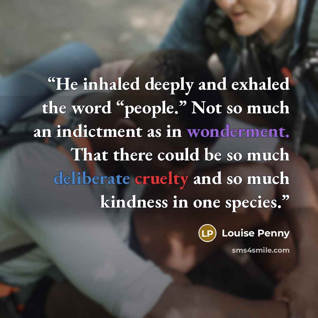“He inhaled deeply and exhaled the word “people.” Not so much an indictment as in wonderment. That there could be so much deliberate cruelty and so much kindness in one species.” quote by Louise Penny