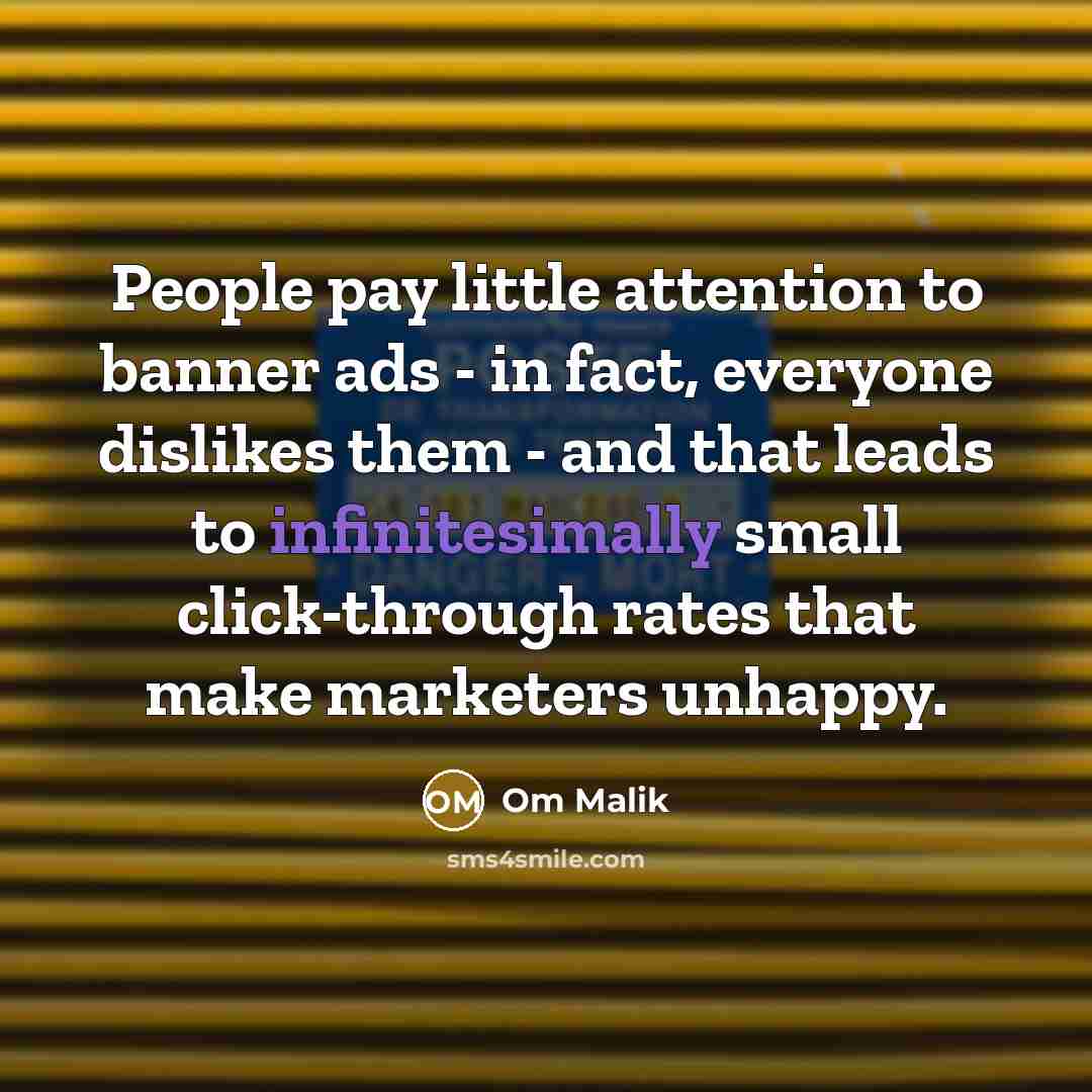 “People pay little attention to banner ads - in fact, everyone dislikes them - and that leads to infinitesimally small click-through rates that make marketers unhappy.” quote by Om Malik
