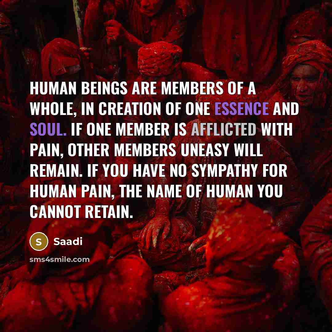 “Human beings are members of a whole, In creation of one essence and soul. If one member is afflicted with pain, Other members uneasy will remain. If you have no sympathy for human pain, The name of human you cannot retain.” quote by Saadi