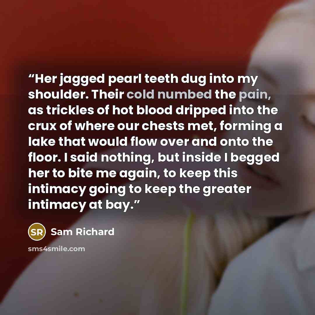 “Her jagged pearl teeth dug into my shoulder. Their cold numbed the pain, as trickles of hot blood dripped into the crux of where our chests met, forming a lake that would flow over and onto the floor. I said nothing, but inside I begged her to bite me again, to keep this intimacy going to keep the…” quote by Sam Richard