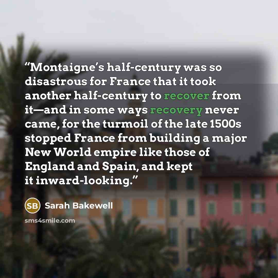 “Montaigne’s half-century was so disastrous for France that it took another half-century to recover from it—and in some ways recovery never came, for the turmoil of the late 1500s stopped France from building a major New World empire like those of England and Spain, and kept it inward-looking.” quote by Sarah Bakewell