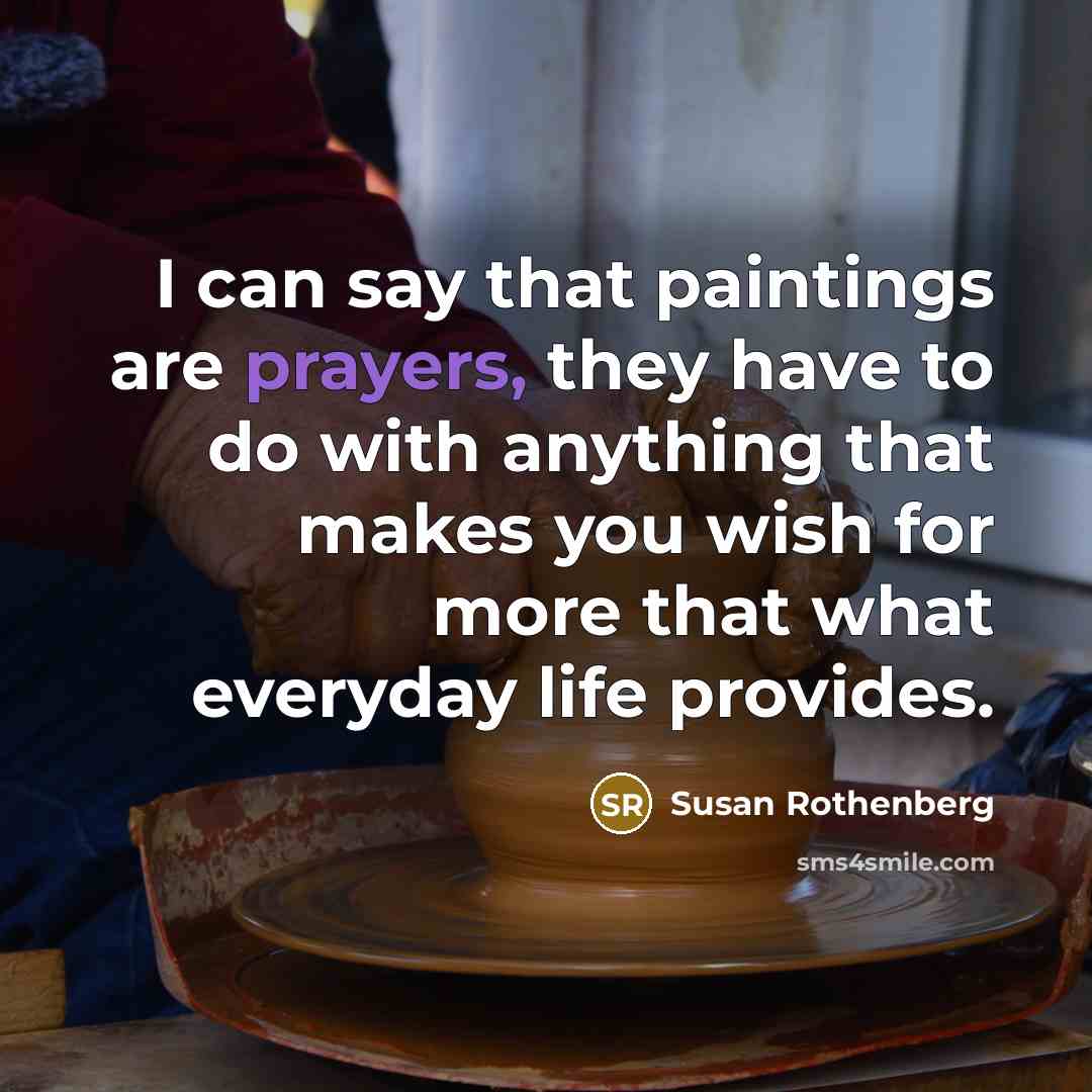 “I can say that paintings are prayers, they have to do with anything that makes you wish for more that what everyday life provides.” quote by Susan Rothenberg