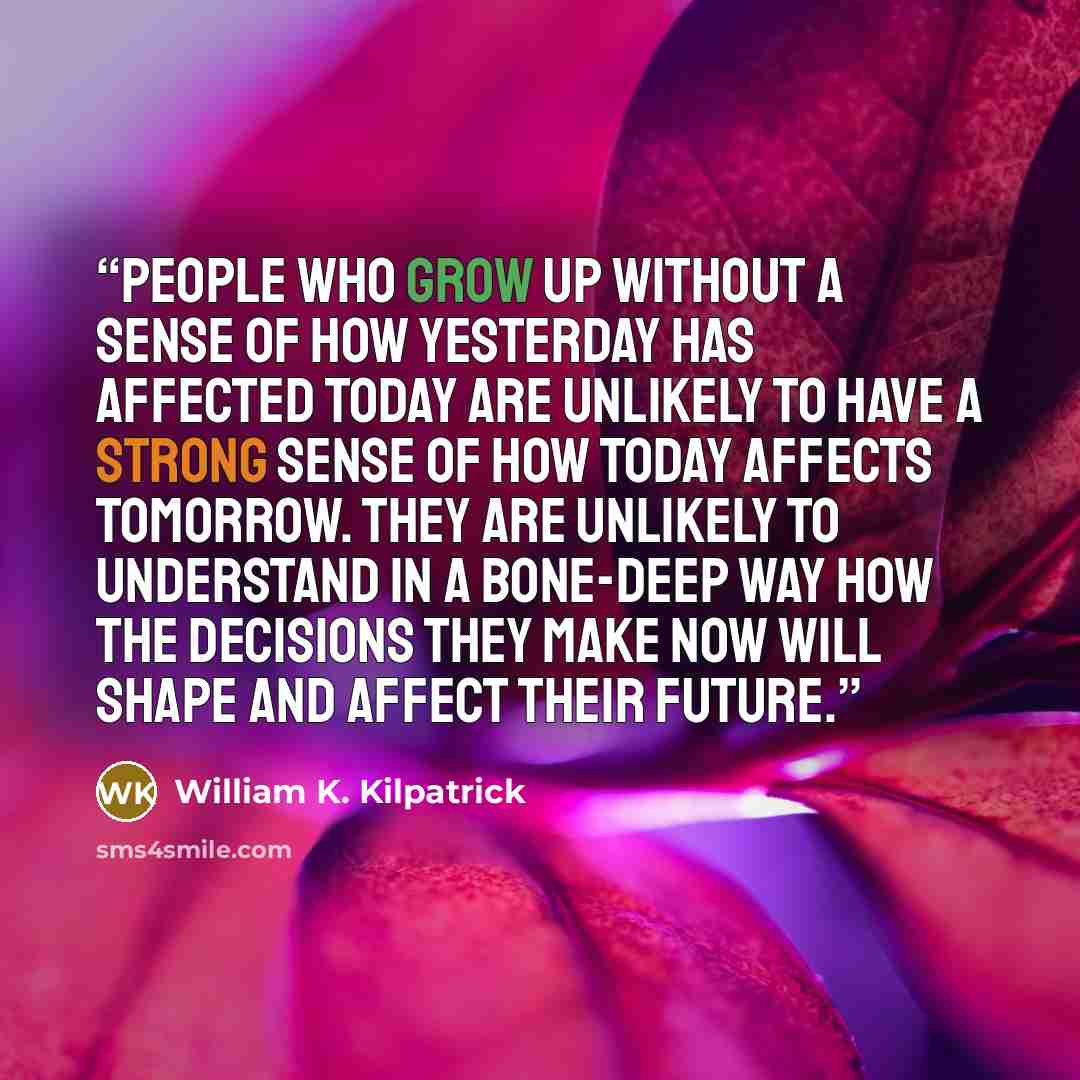 “People who grow up without a sense of how yesterday has affected today are unlikely to have a strong sense of how today affects tomorrow. They are unlikely to understand in a bone-deep way how the decisions they make now will shape and affect their future.” quote by William K. Kilpatrick