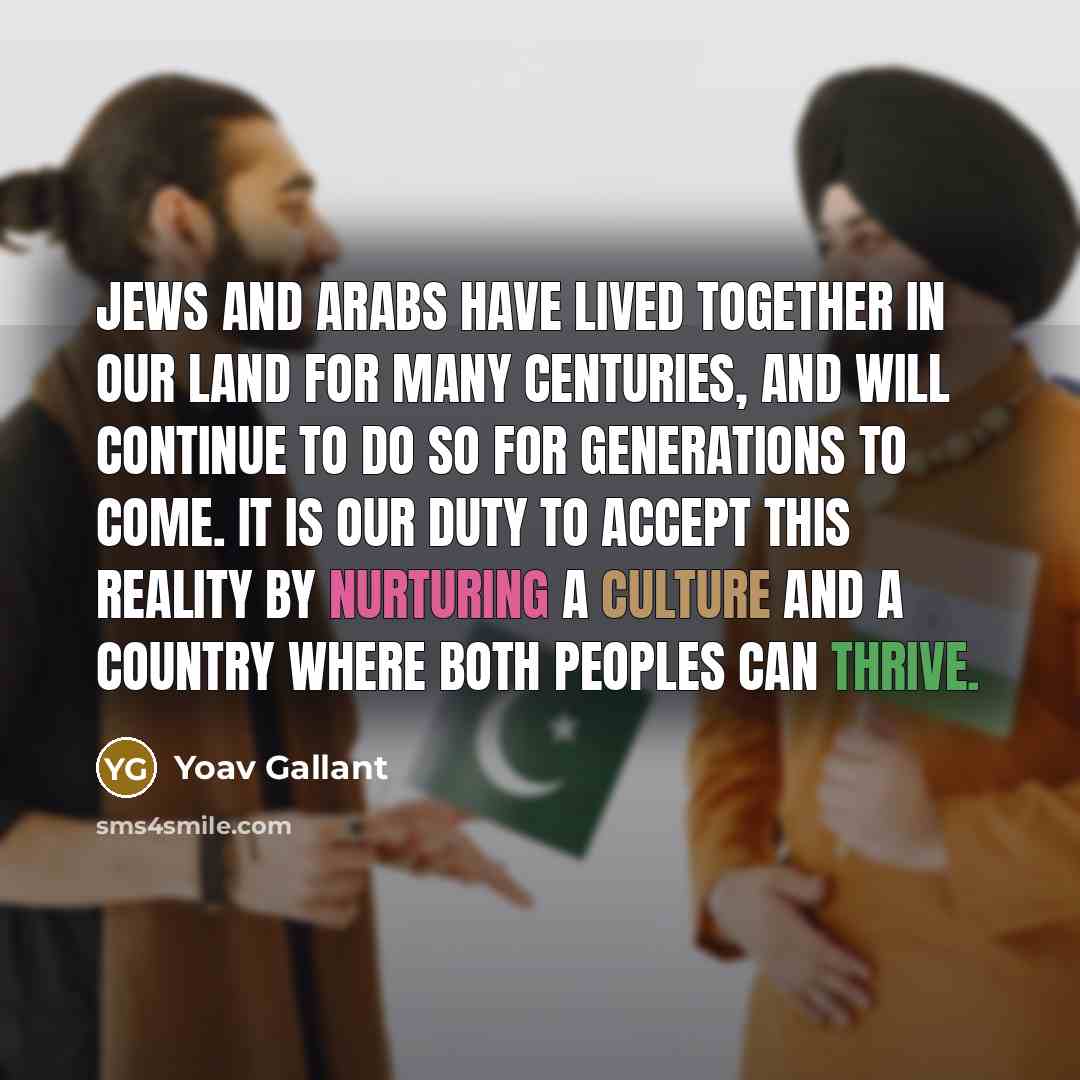 “Jews and Arabs have lived together in our land for many centuries, and will continue to do so for generations to come. It is our duty to accept this reality by nurturing a culture and a country where both peoples can thrive.” quote by Yoav Gallant