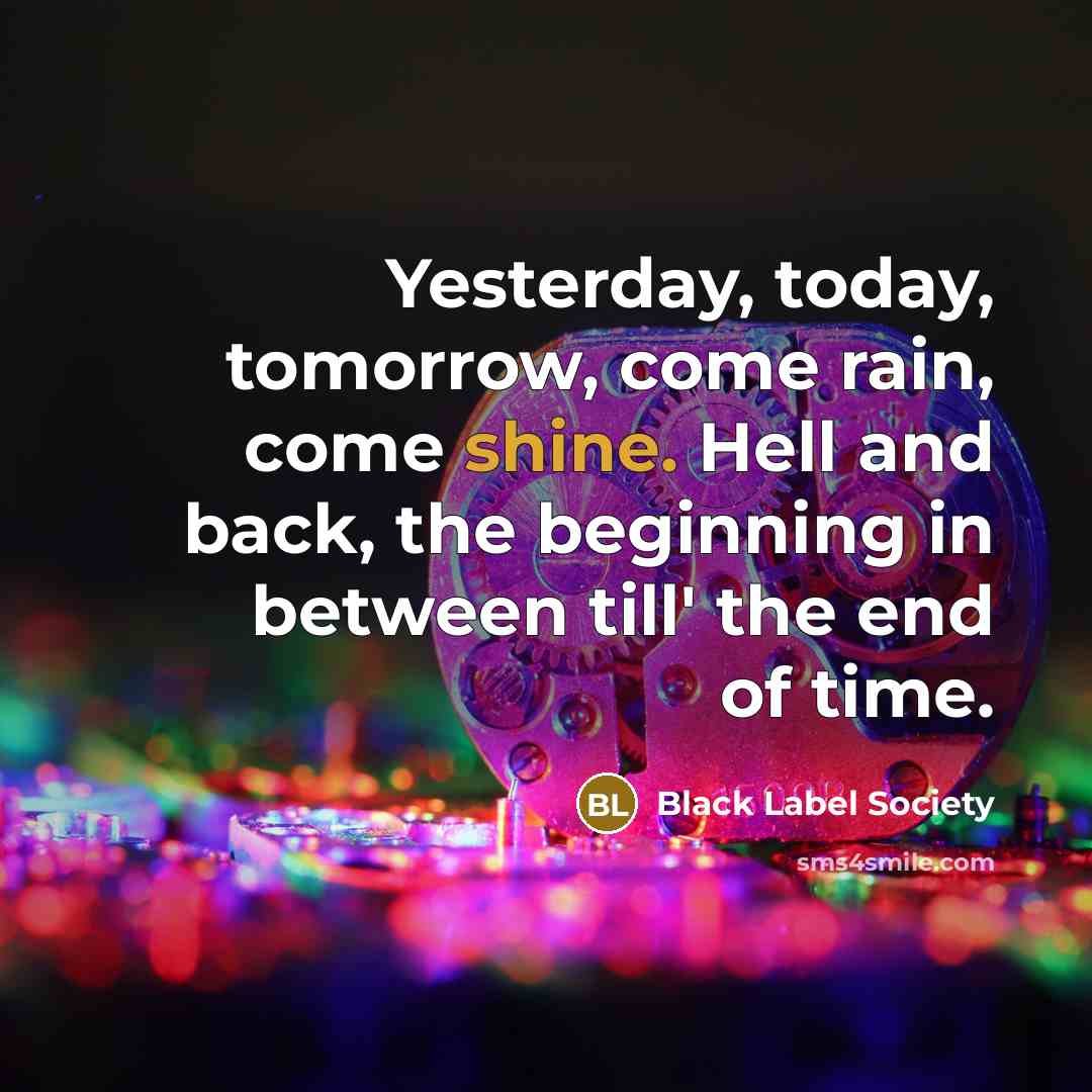 “Yesterday, today, tomorrow, come rain, come shine. Hell and back, the beginning in between till' the end of time.” quote by Black Label Society