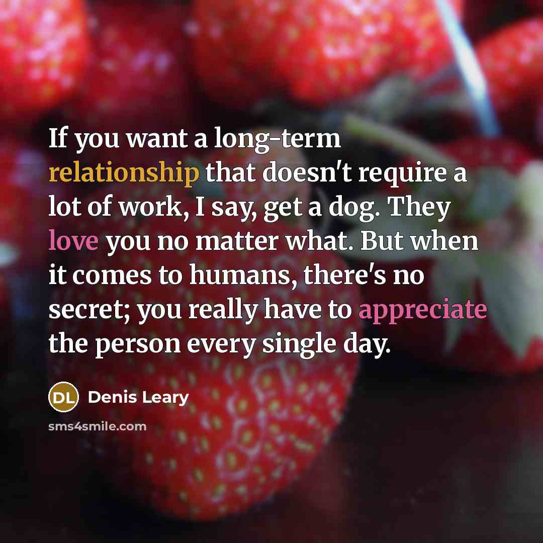 “If you want a long-term relationship that doesn't require a lot of work, I say, get a dog. They love you no matter what. But when it comes to humans, there's no secret; you really have to appreciate the person every single day.” quote by Denis Leary