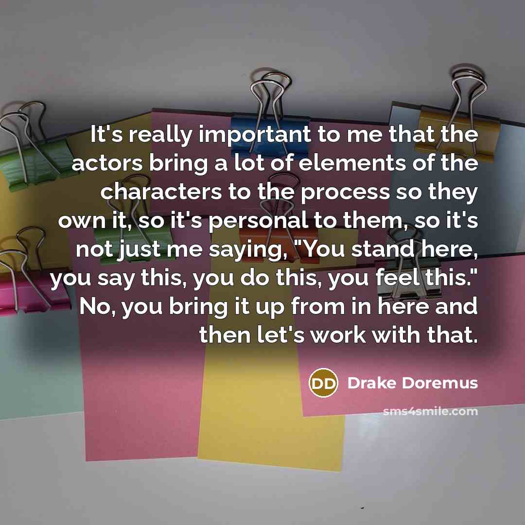 “It's really important to me that the actors bring a lot of elements of the characters to the process so they own it, so it's personal to them, so it's not just me saying, "You stand here, you say this, you do this, you feel this." No, you bring it up from in here and then let's work with that.” quote by Drake Doremus