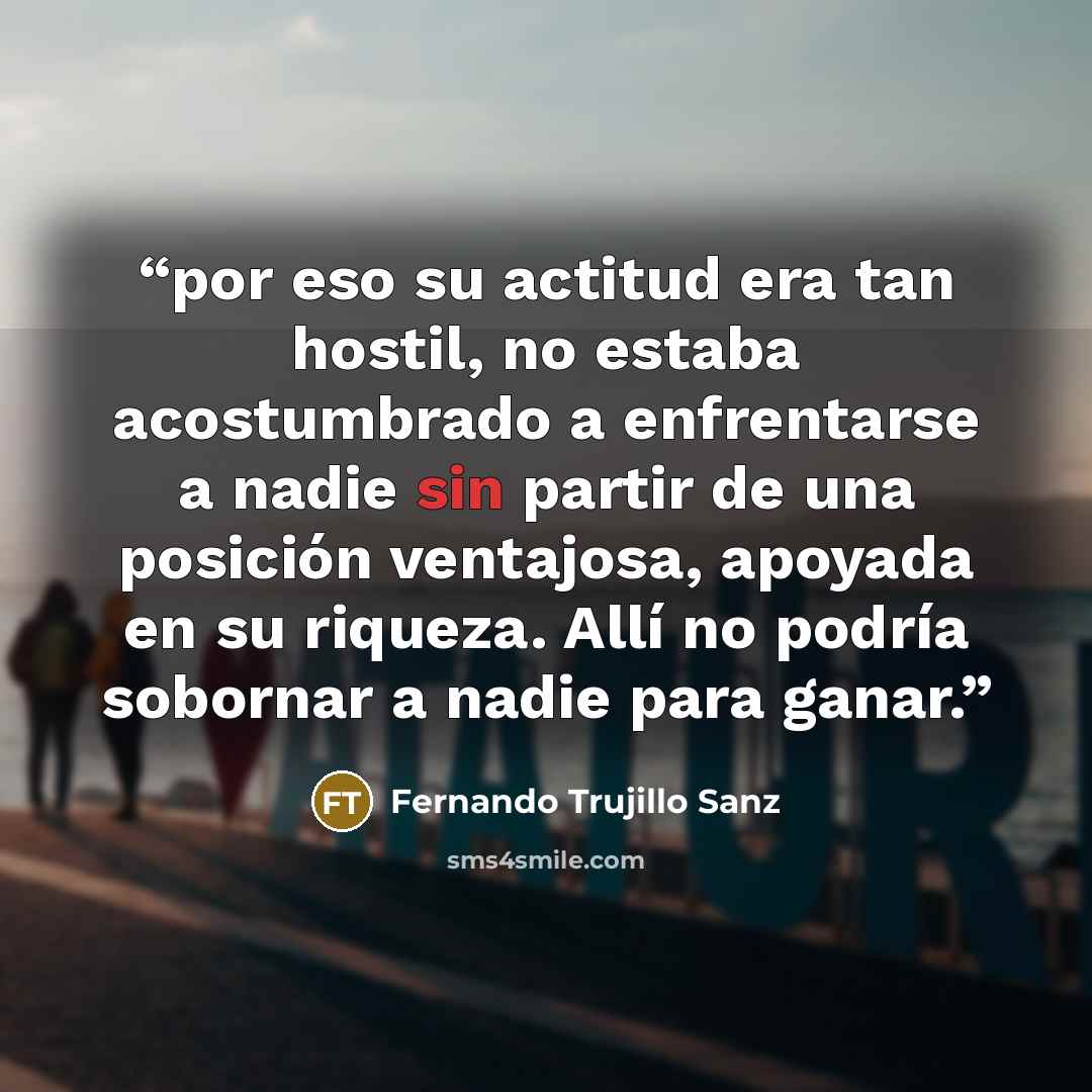 “por eso su actitud era tan hostil, no estaba acostumbrado a enfrentarse a nadie sin partir de una posición ventajosa, apoyada en su riqueza. Allí no podría sobornar a nadie para ganar.” quote by Fernando Trujillo Sanz