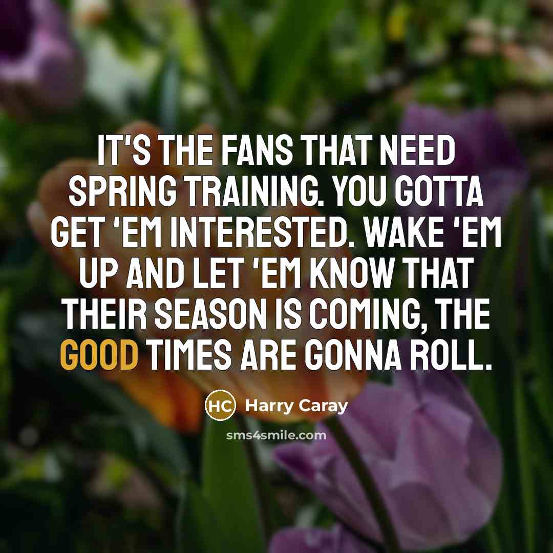 “It's the fans that need spring training. You gotta get 'em interested. Wake 'em up and let 'em know that their season is coming, the good times are gonna roll.” quote by Harry Caray