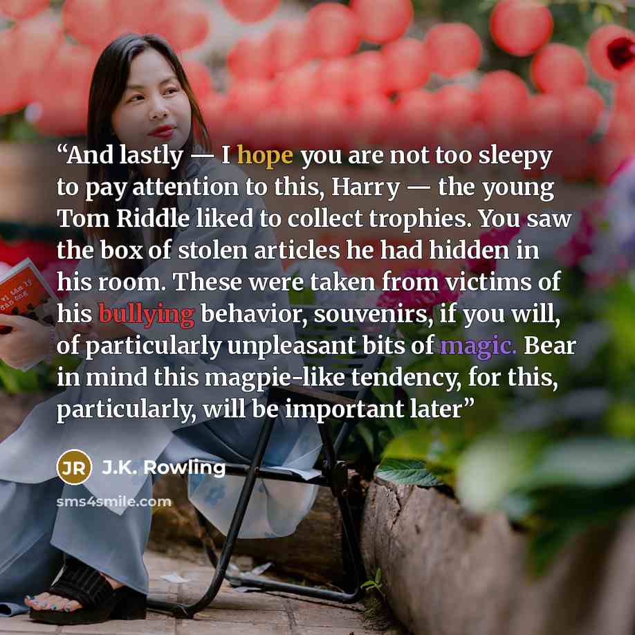 “And lastly — I hope you are not too sleepy to pay attention to this, Harry — the young Tom Riddle liked to collect trophies. You saw the box of stolen articles he had hidden in his room. These were taken from victims of his bullying behavior, souvenirs, if you will, of particularly unpleasant bits…” quote by J.K. Rowling