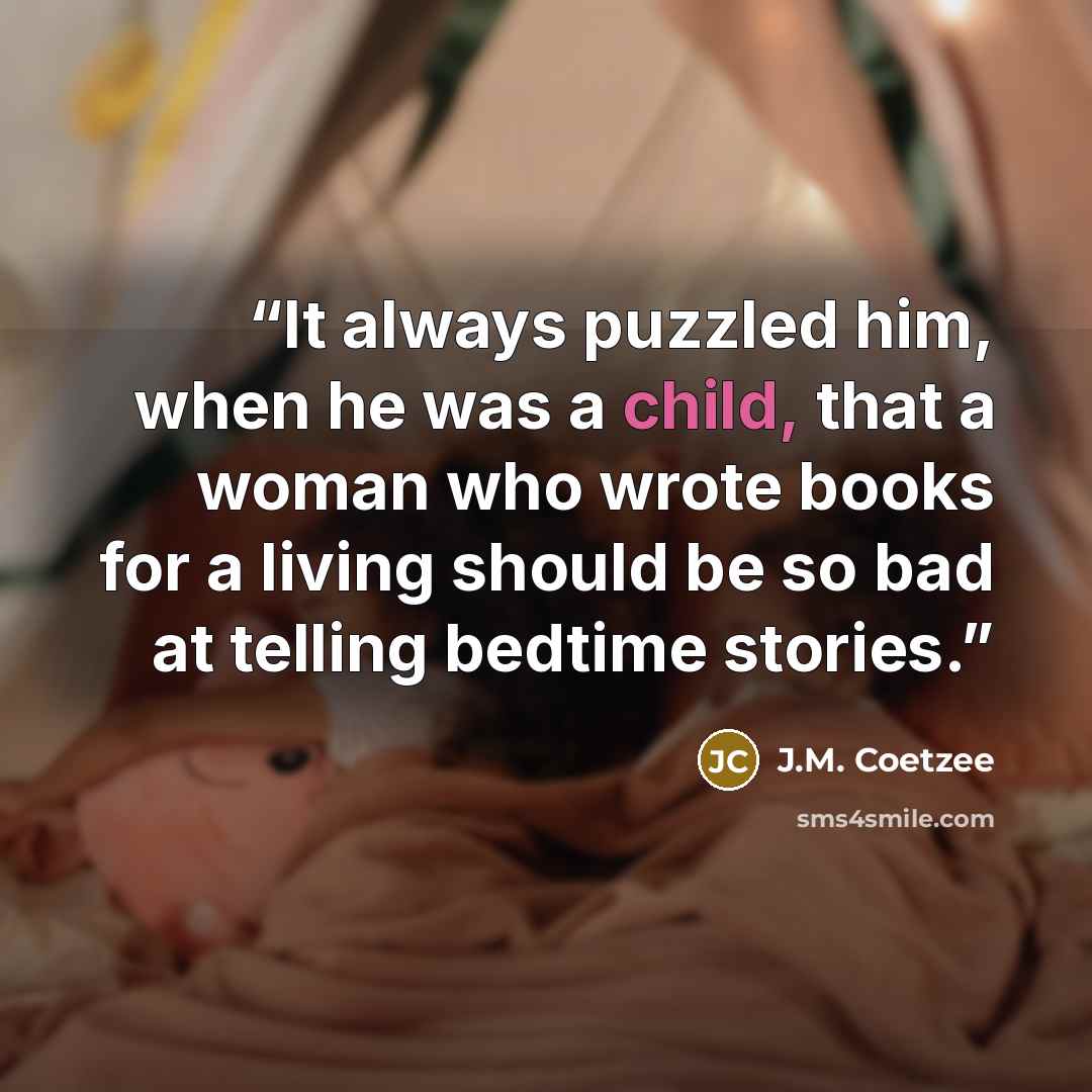 “It always puzzled him, when he was a child, that a woman who wrote books for a living should be so bad at telling bedtime stories.” quote by J.M. Coetzee