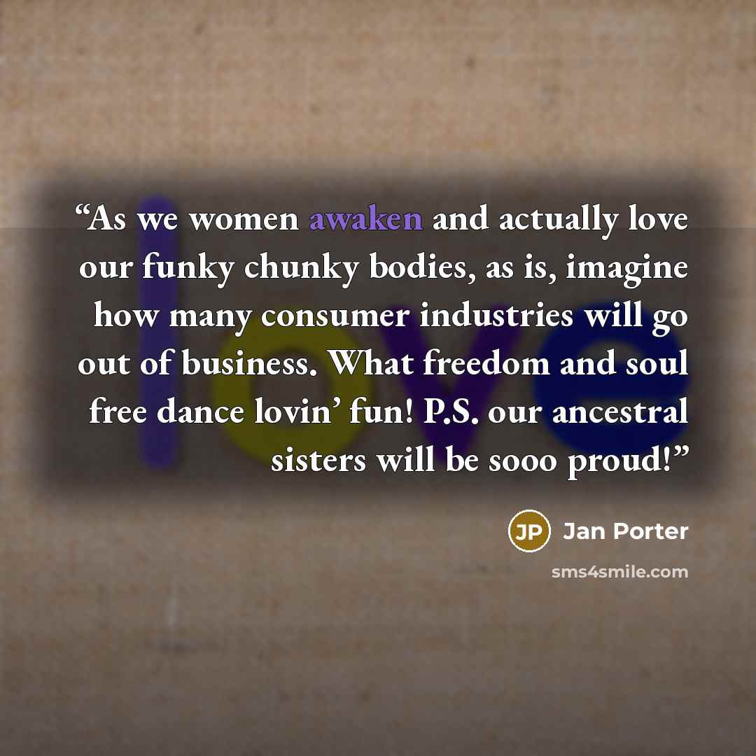 “As we women awaken and actually love our funky chunky bodies, as is, imagine how many consumer industries will go out of business. What freedom and soul free dance lovin’ fun! P.S. our ancestral sisters will be sooo proud!” quote by Jan Porter