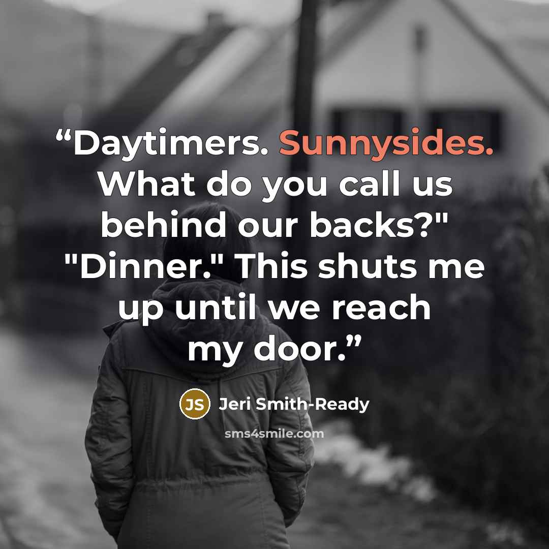 “Daytimers. Sunnysides. What do you call us behind our backs?" "Dinner." This shuts me up until we reach my door.” quote by Jeri Smith-Ready
