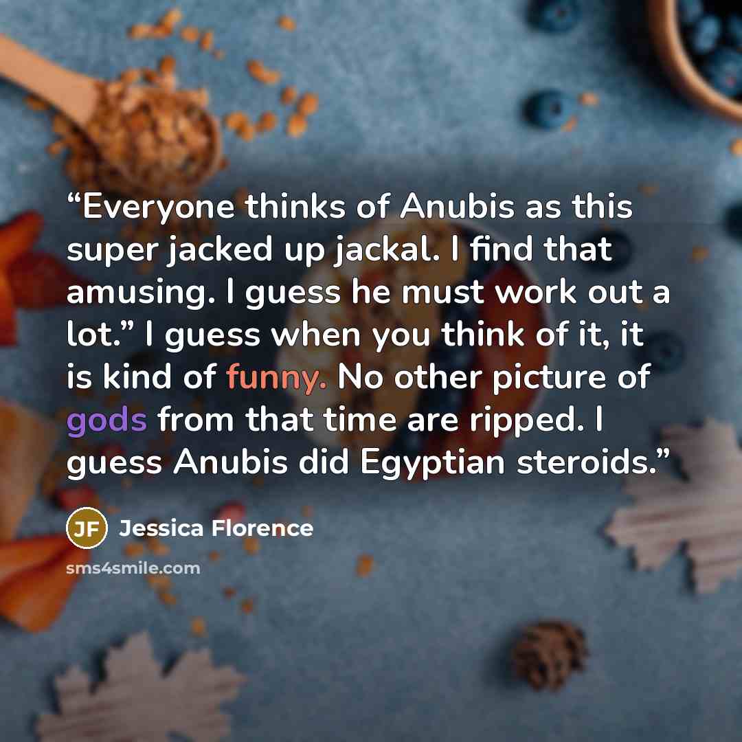 “Everyone thinks of Anubis as this super jacked up jackal. I find that amusing. I guess he must work out a lot.” I guess when you think of it, it is kind of funny. No other picture of gods from that time are ripped. I guess Anubis did Egyptian steroids.” quote by Jessica Florence