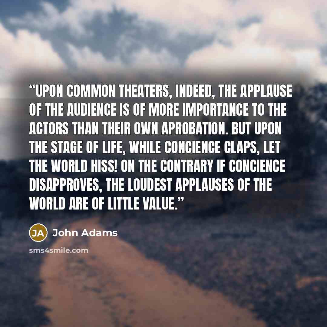 “Upon common theaters, indeed, the applause of the audience is of more importance to the actors than their own aprobation. But upon the stage of life, while concience claps, let the world hiss! On the contrary if concience disapproves, the loudest applauses of the world are of little value.” quote by John Adams