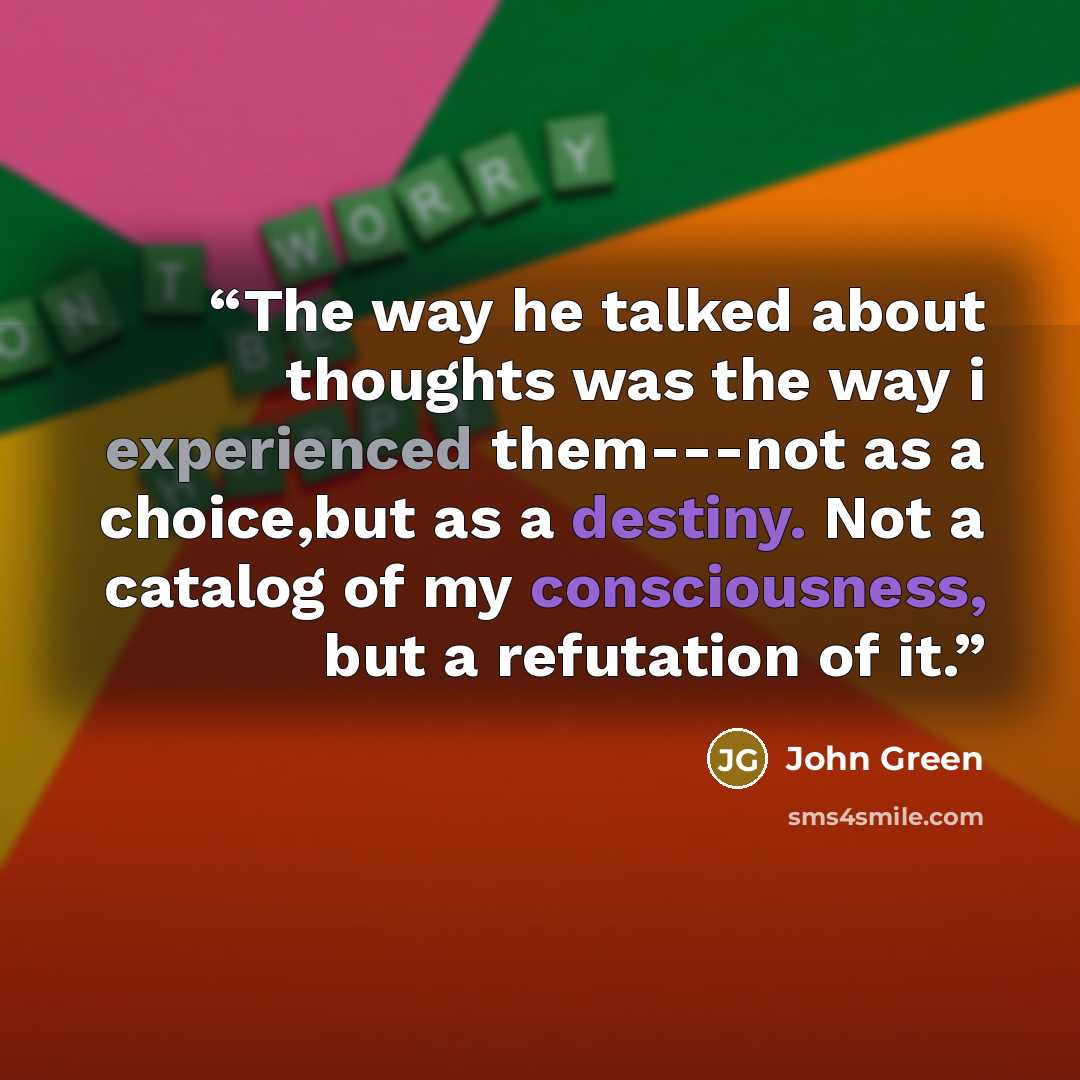 “The way he talked about thoughts was the way i experienced them---not as a choice,but as a destiny. Not a catalog of my consciousness, but a refutation of it.” quote by John Green