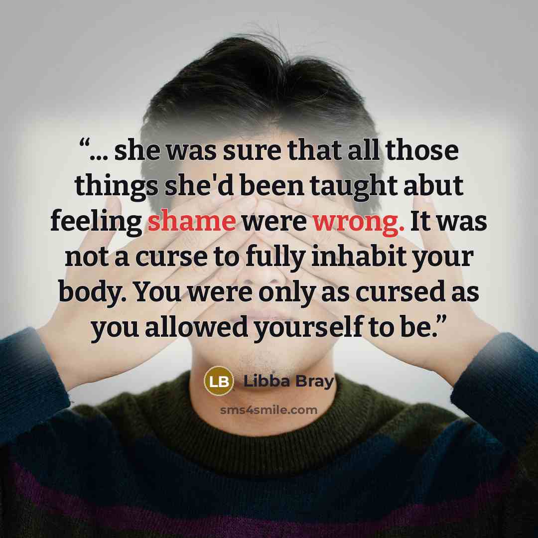 “... she was sure that all those things she'd been taught abut feeling shame were wrong. It was not a curse to fully inhabit your body. You were only as cursed as you allowed yourself to be.” quote by Libba Bray