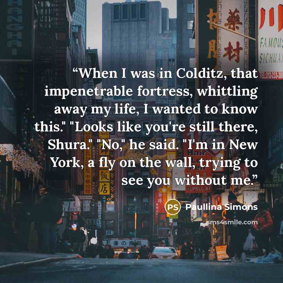 “When I was in Colditz, that impenetrable fortress, whittling away my life, I wanted to know this." "Looks like you're still there, Shura." "No," he said. "I'm in New York, a fly on the wall, trying to see you without me.” quote by Paullina Simons