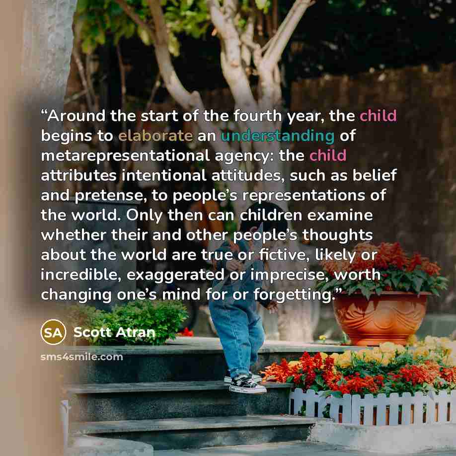 “Around the start of the fourth year, the child begins to elaborate an understanding of metarepresentational agency: the child attributes intentional attitudes, such as belief and pretense, to people’s representations of the world. Only then can children examine whether their and other people’s…” quote by Scott Atran