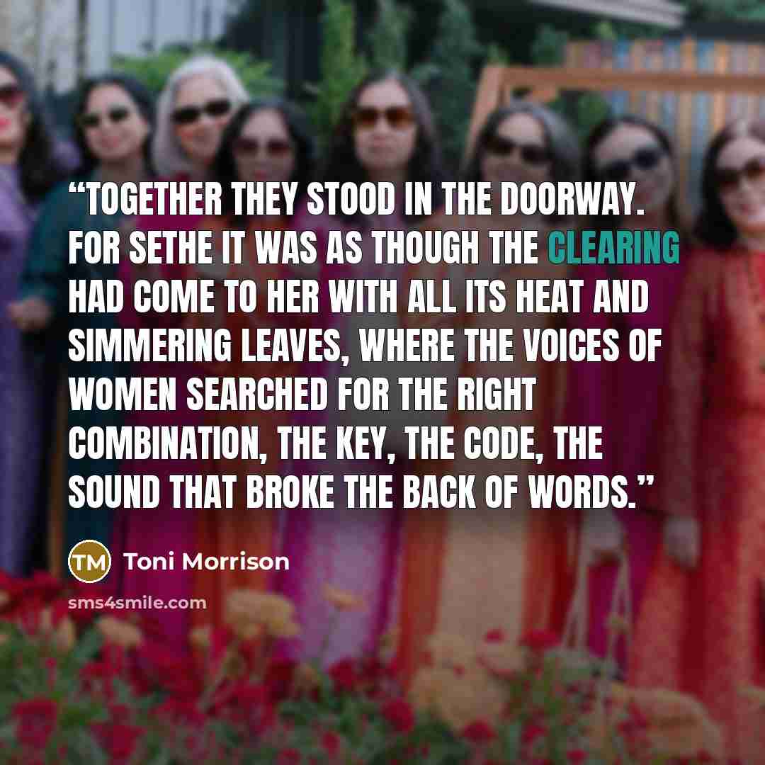 “Together they stood in the doorway. For Sethe it was as though the Clearing had come to her with all its heat and simmering leaves, where the voices of women searched for the right combination, the key, the code, the sound that broke the back of words.” quote by Toni Morrison