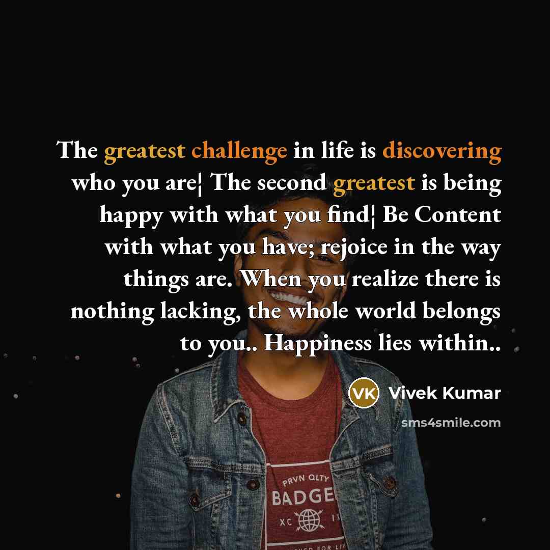 “The greatest challenge in life is discovering who you are¦ The second greatest is being happy with what you find¦ Be Content with what you have; rejoice in the way things are. When you realize there is nothing lacking, the whole world belongs to you.. Happiness lies within..” quote by Vivek Kumar
