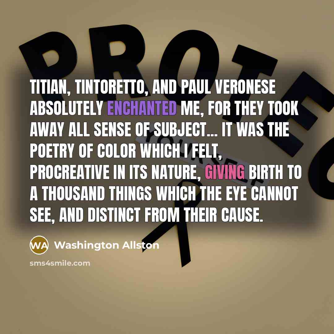 “Titian, Tintoretto, and Paul Veronese absolutely enchanted me, for they took away all sense of subject... It was the poetry of color which I felt, procreative in its nature, giving birth to a thousand things which the eye cannot see, and distinct from their cause.” quote by Washington Allston