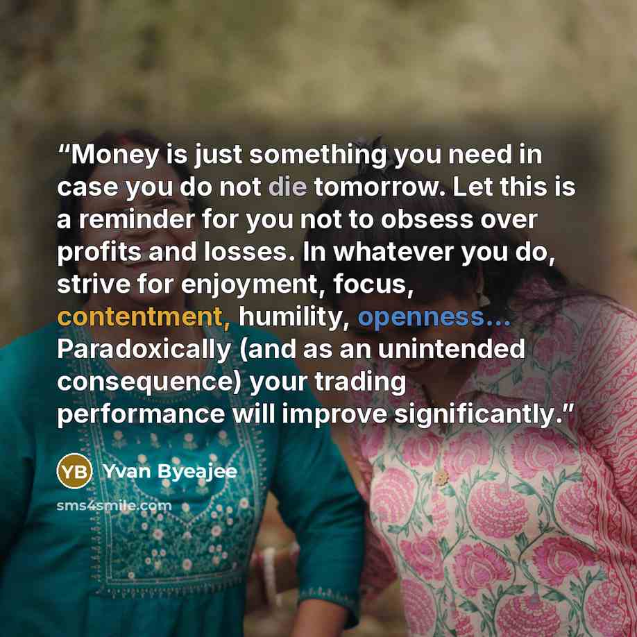 “Money is just something you need in case you do not die tomorrow. Let this is a reminder for you not to obsess over profits and losses. In whatever you do, strive for enjoyment, focus, contentment, humility, openness... Paradoxically (and as an unintended consequence) your trading performance will…” quote by Yvan Byeajee