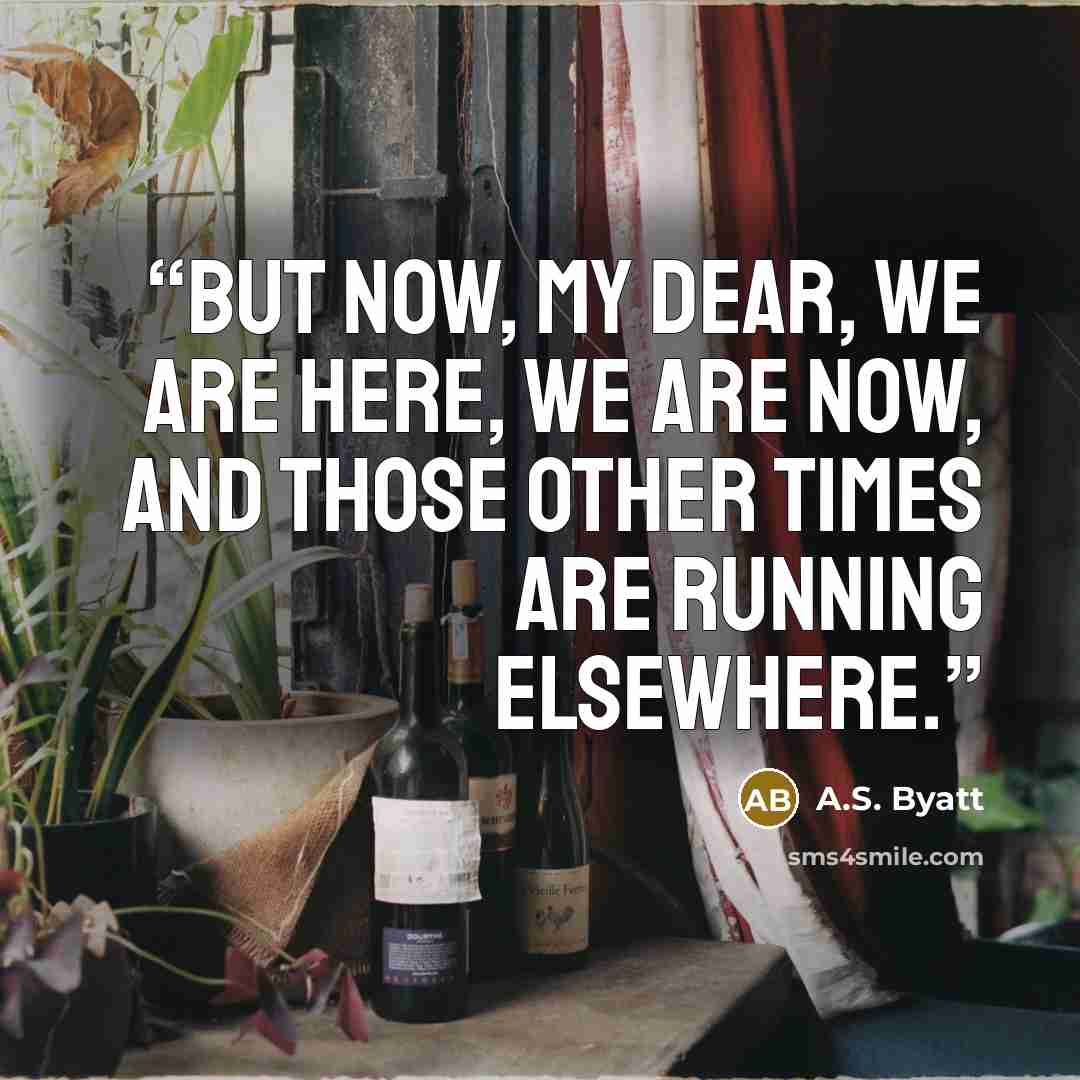 “But now, my dear, we are here, we are now, and those other times are running elsewhere.” quote by A.S. Byatt