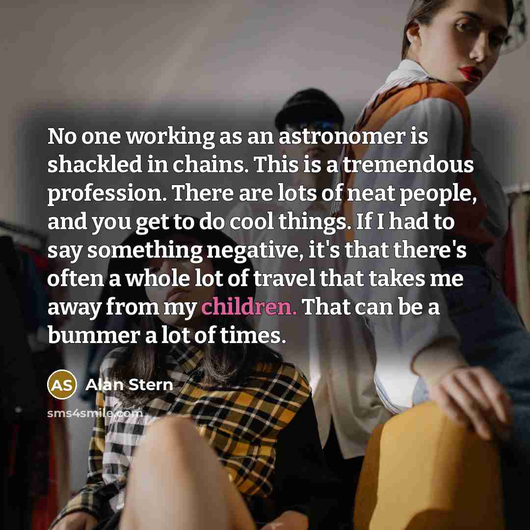 “No one working as an astronomer is shackled in chains. This is a tremendous profession. There are lots of neat people, and you get to do cool things. If I had to say something negative, it's that there's often a whole lot of travel that takes me away from my children. That can be a bummer a lot of…” quote by Alan Stern