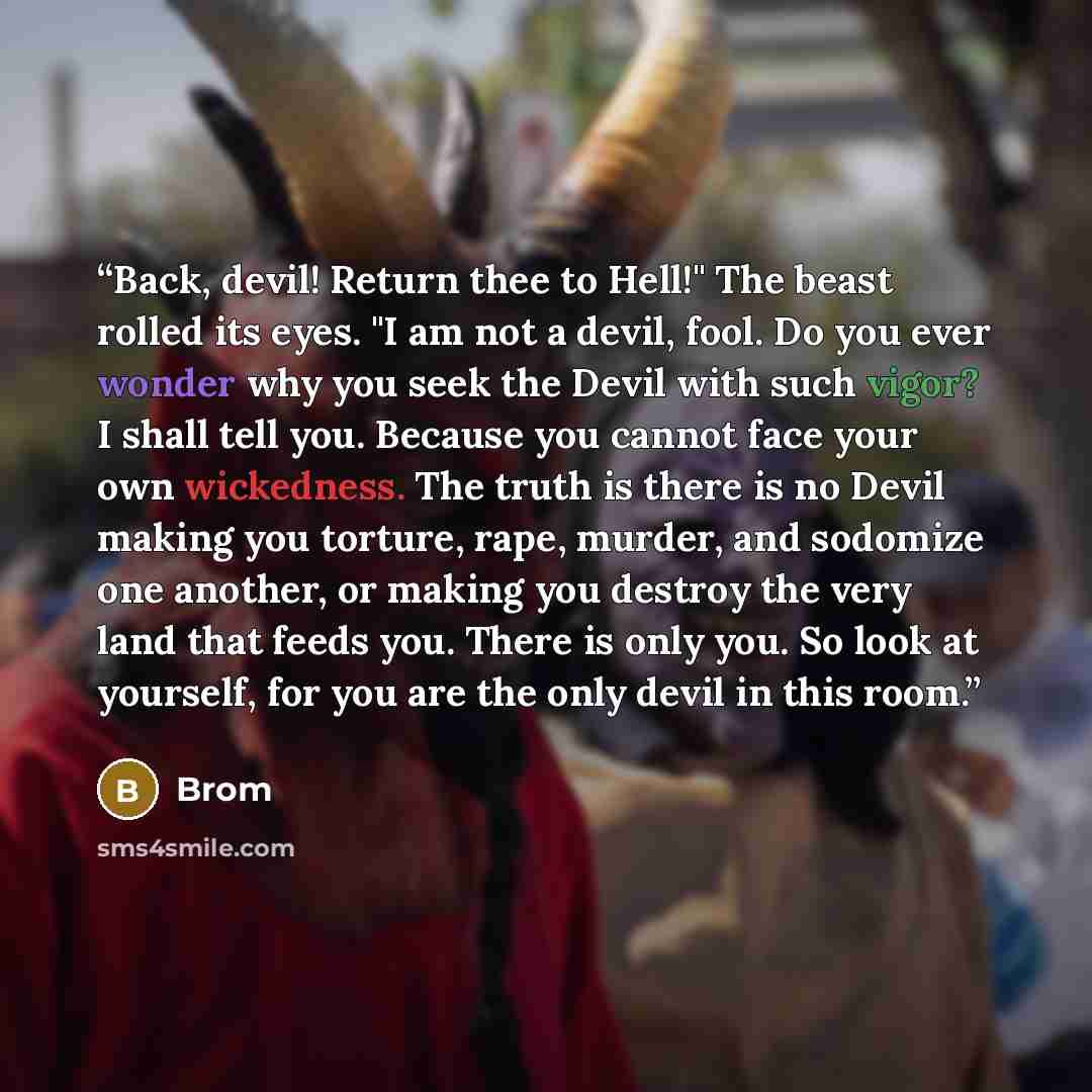 “Back, devil! Return thee to Hell!" The beast rolled its eyes. "I am not a devil, fool. Do you ever wonder why you seek the Devil with such vigor? I shall tell you. Because you cannot face your own wickedness. The truth is there is no Devil making you torture, rape, murder, and sodomize one…” quote by Brom