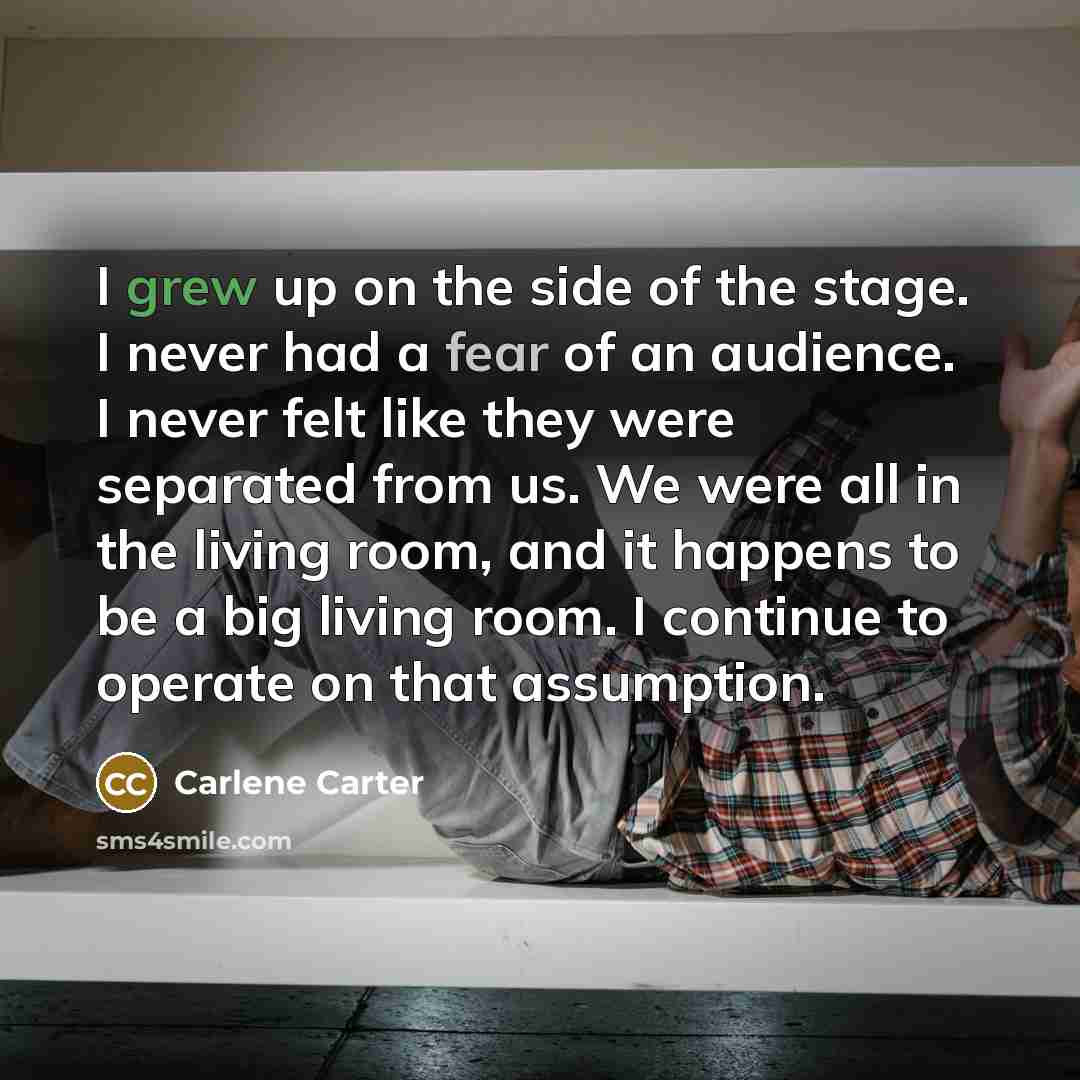 “I grew up on the side of the stage. I never had a fear of an audience. I never felt like they were separated from us. We were all in the living room, and it happens to be a big living room. I continue to operate on that assumption.” quote by Carlene Carter