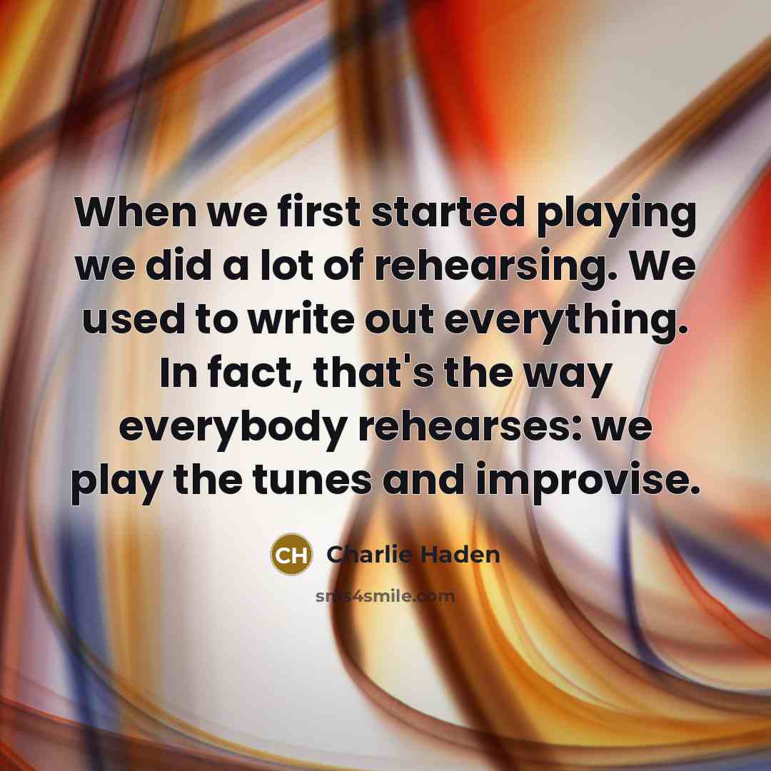 “When we first started playing we did a lot of rehearsing. We used to write out everything. In fact, that's the way everybody rehearses: we play the tunes and improvise.” quote by Charlie Haden