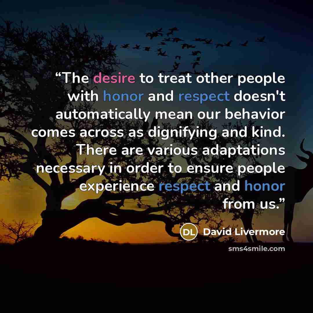 “The desire to treat other people with honor and respect doesn't automatically mean our behavior comes across as dignifying and kind. There are various adaptations necessary in order to ensure people experience respect and honor from us.” quote by David Livermore