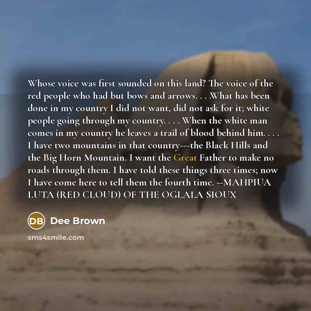 “Whose voice was first sounded on this land? The voice of the red people who had but bows and arrows. . . .What has been done in my country I did not want, did not ask for it; white people going through my country. . . . When the white man comes in my country he leaves a trail of blood behind him…” quote by Dee Brown