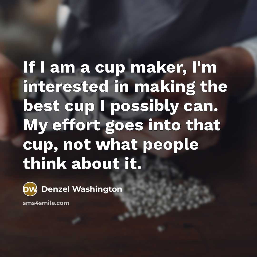 “If I am a cup maker, I'm interested in making the best cup I possibly can. My effort goes into that cup, not what people think about it.” quote by Denzel Washington