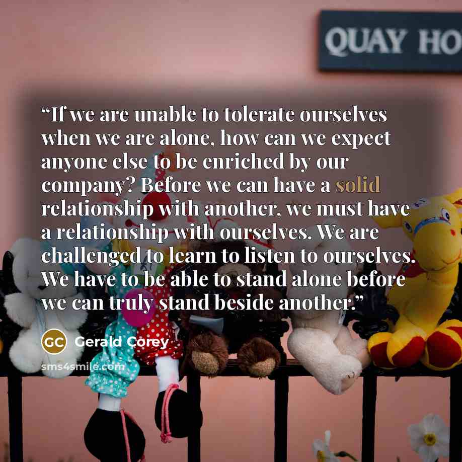 “If we are unable to tolerate ourselves when we are alone, how can we expect anyone else to be enriched by our company? Before we can have a solid relationship with another, we must have a relationship with ourselves. We are challenged to learn to listen to ourselves. We have to be able to stand…” quote by Gerald Corey