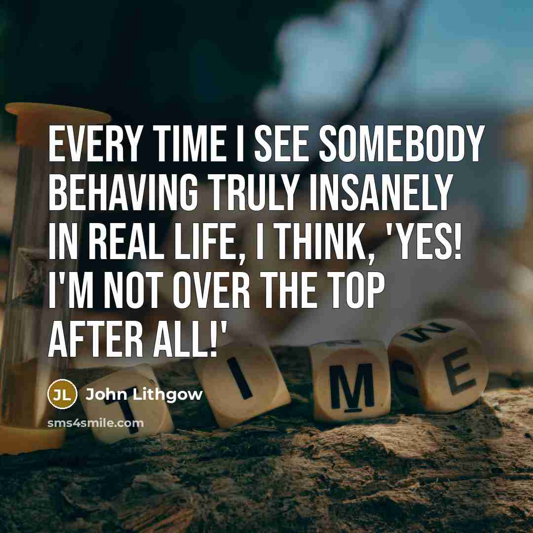 “Every time I see somebody behaving truly insanely in real life, I think, 'Yes! I'm not over the top after all!'” quote by John Lithgow