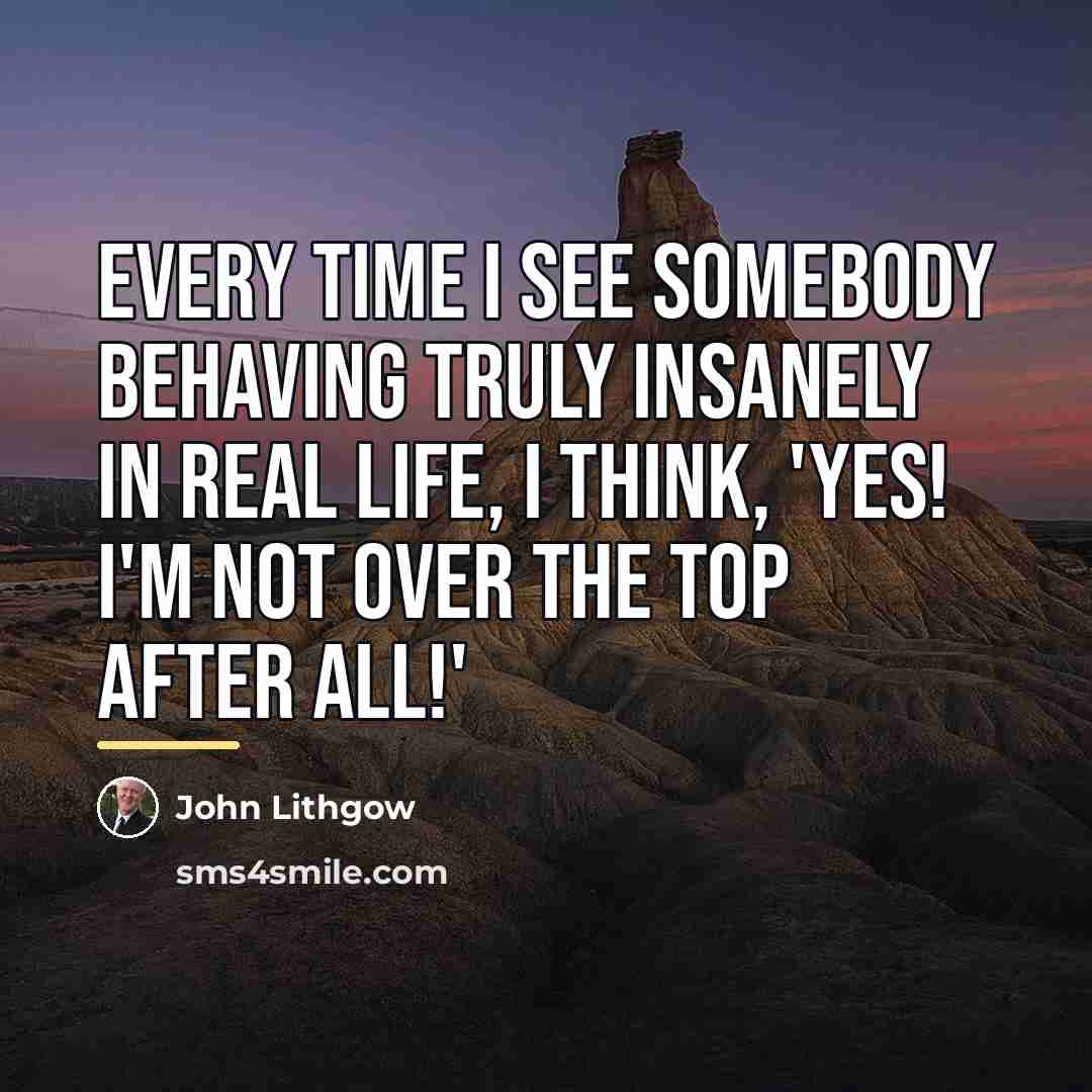 “Every time I see somebody behaving truly insanely in real…” quote by John Lithgow