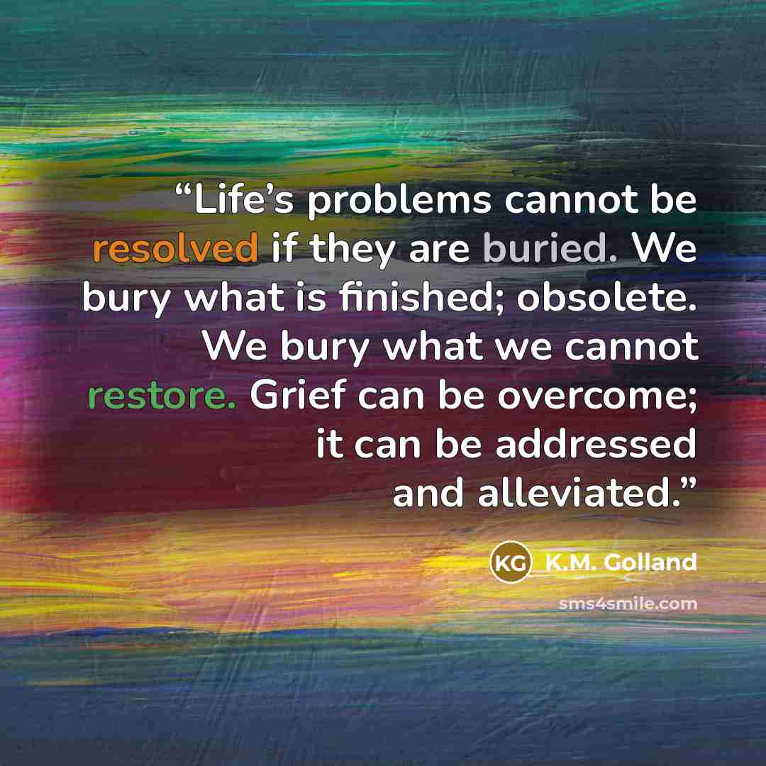 “Life’s problems cannot be resolved if they are buried. We bury what is finished; obsolete. We bury what we cannot restore. Grief can be overcome; it can be addressed and alleviated.” quote by K.M. Golland