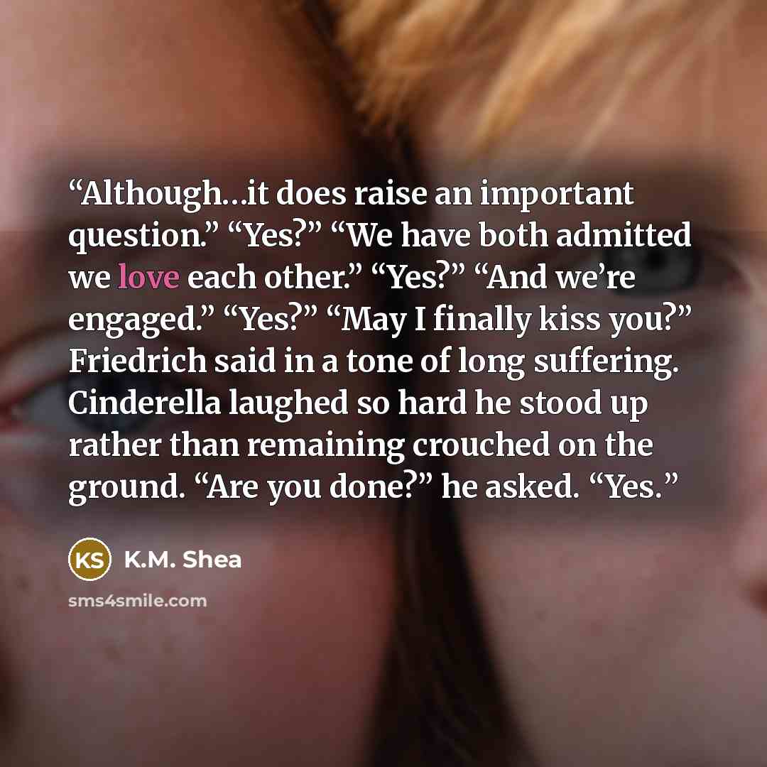 “Although…it does raise an important question.” “Yes?” “We have both admitted we love each other.” “Yes?” “And we’re engaged.” “Yes?” “May I finally kiss you?” Friedrich said in a tone of long suffering. Cinderella laughed so hard he stood up rather than remaining crouched on the ground. “Are you…” quote by K.M. Shea