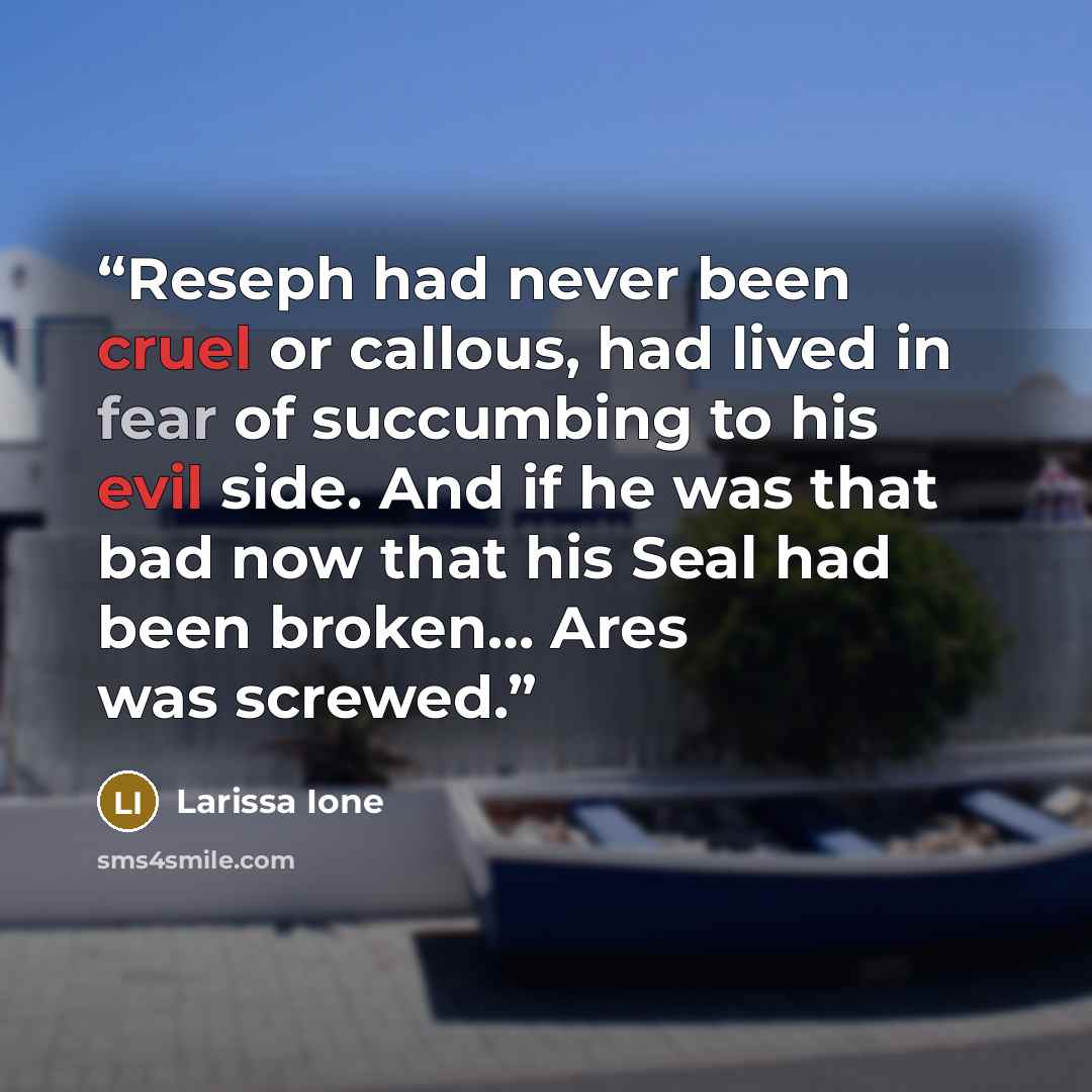 “Reseph had never been cruel or callous, had lived in fear of succumbing to his evil side. And if he was that bad now that his Seal had been broken… Ares was screwed.” quote by Larissa Ione