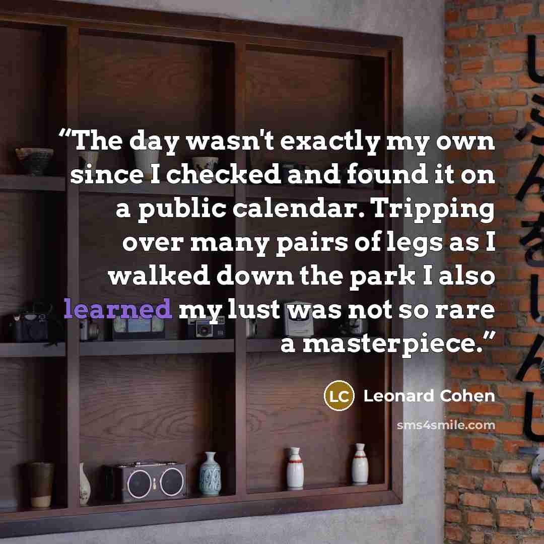 “The day wasn't exactly my own since I checked and found it on a public calendar. Tripping over many pairs of legs as I walked down the park I also learned my lust was not so rare a masterpiece.” quote by Leonard Cohen
