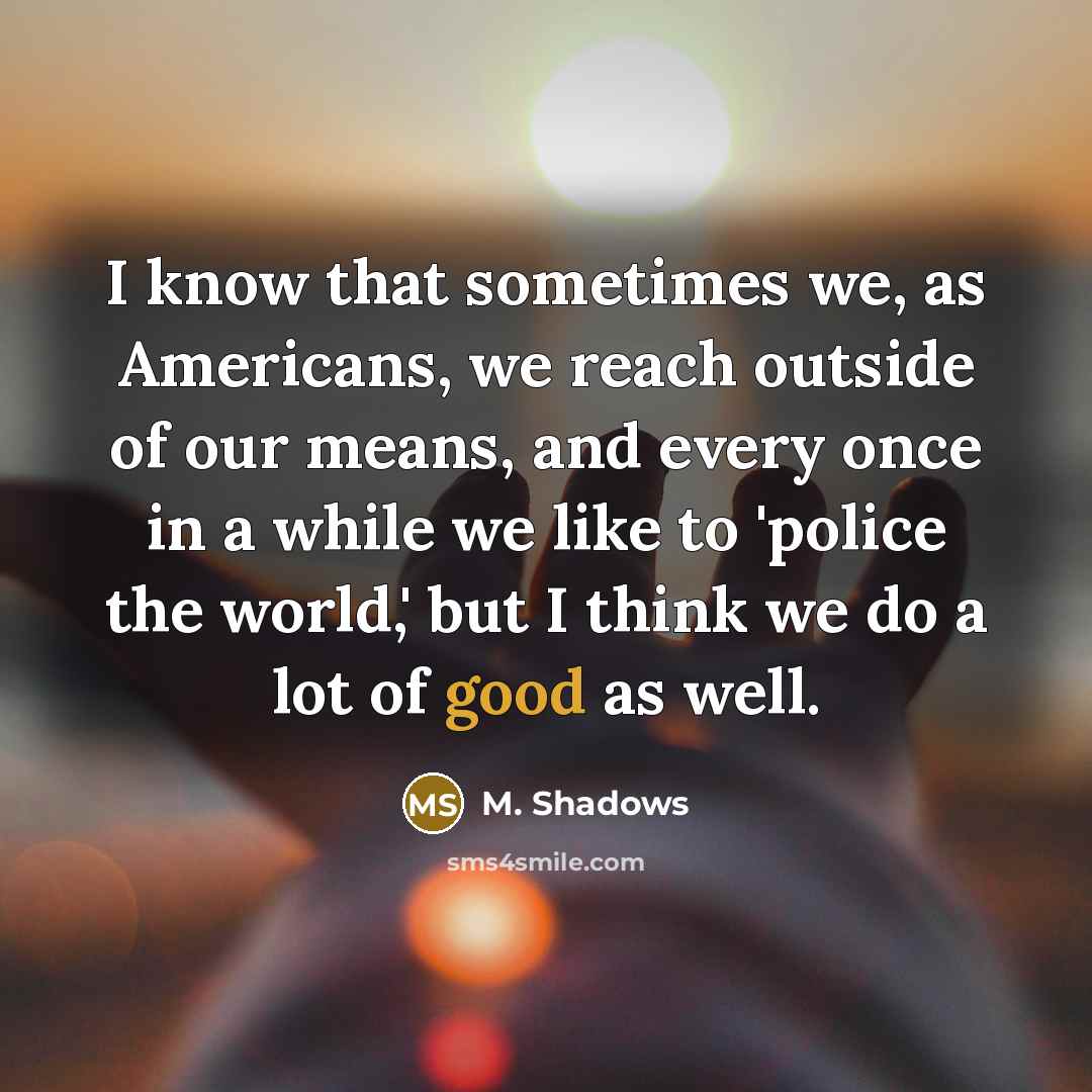 “I know that sometimes we, as Americans, we reach outside of our means, and every once in a while we like to 'police the world,' but I think we do a lot of good as well.” quote by M. Shadows