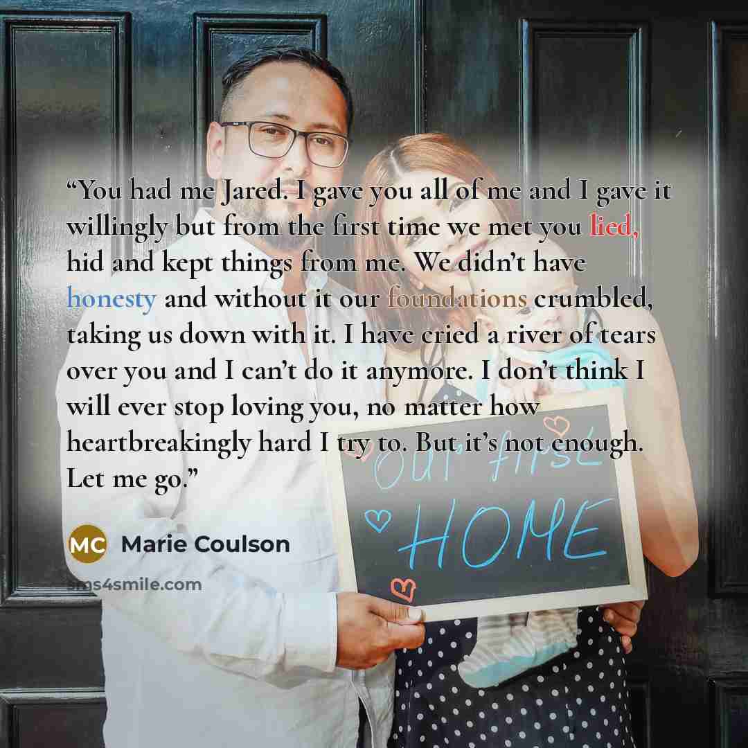 “You had me Jared. I gave you all of me and I gave it willingly but from the first time we met you lied, hid and kept things from me. We didn’t have honesty and without it our foundations crumbled, taking us down with it. I have cried a river of tears over you and I can’t do it anymore. I don’t…” quote by Marie Coulson