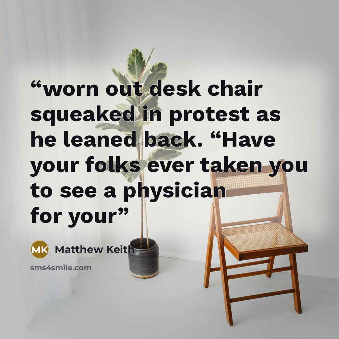 “worn out desk chair squeaked in protest as he leaned back. “Have your folks ever taken you to see a physician for your” quote by Matthew Keith