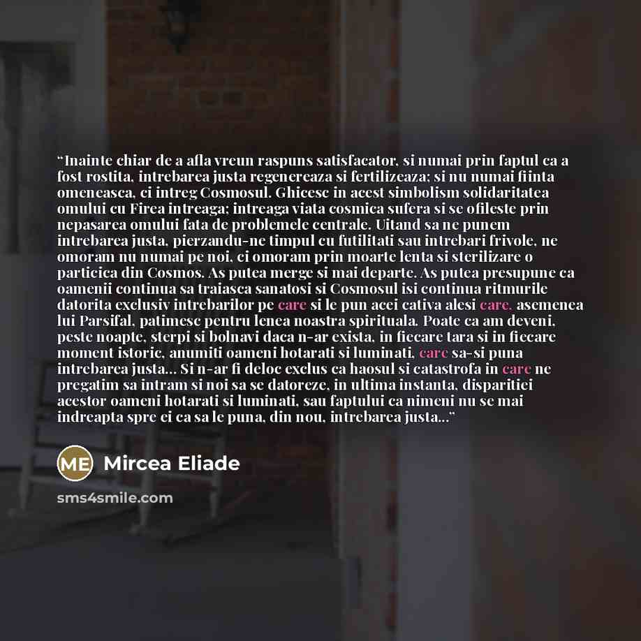 “Inainte chiar de a afla vreun raspuns satisfacator, si numai prin faptul ca a fost rostita, intrebarea justa regenereaza si fertilizeaza; si nu numai fiinta omeneasca, ci intreg Cosmosul. Ghicesc in acest simbolism solidaritatea omului cu Firea intreaga; intreaga viata cosmica sufera si se…” quote by Mircea Eliade