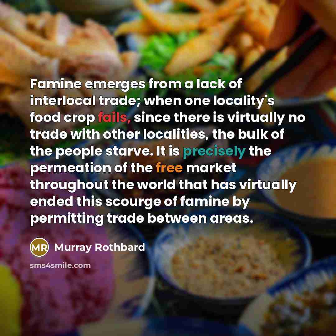 “Famine emerges from a lack of interlocal trade; when one locality's food crop fails, since there is virtually no trade with other localities, the bulk of the people starve. It is precisely the permeation of the free market throughout the world that has virtually ended this scourge of famine by…” quote by Murray Rothbard