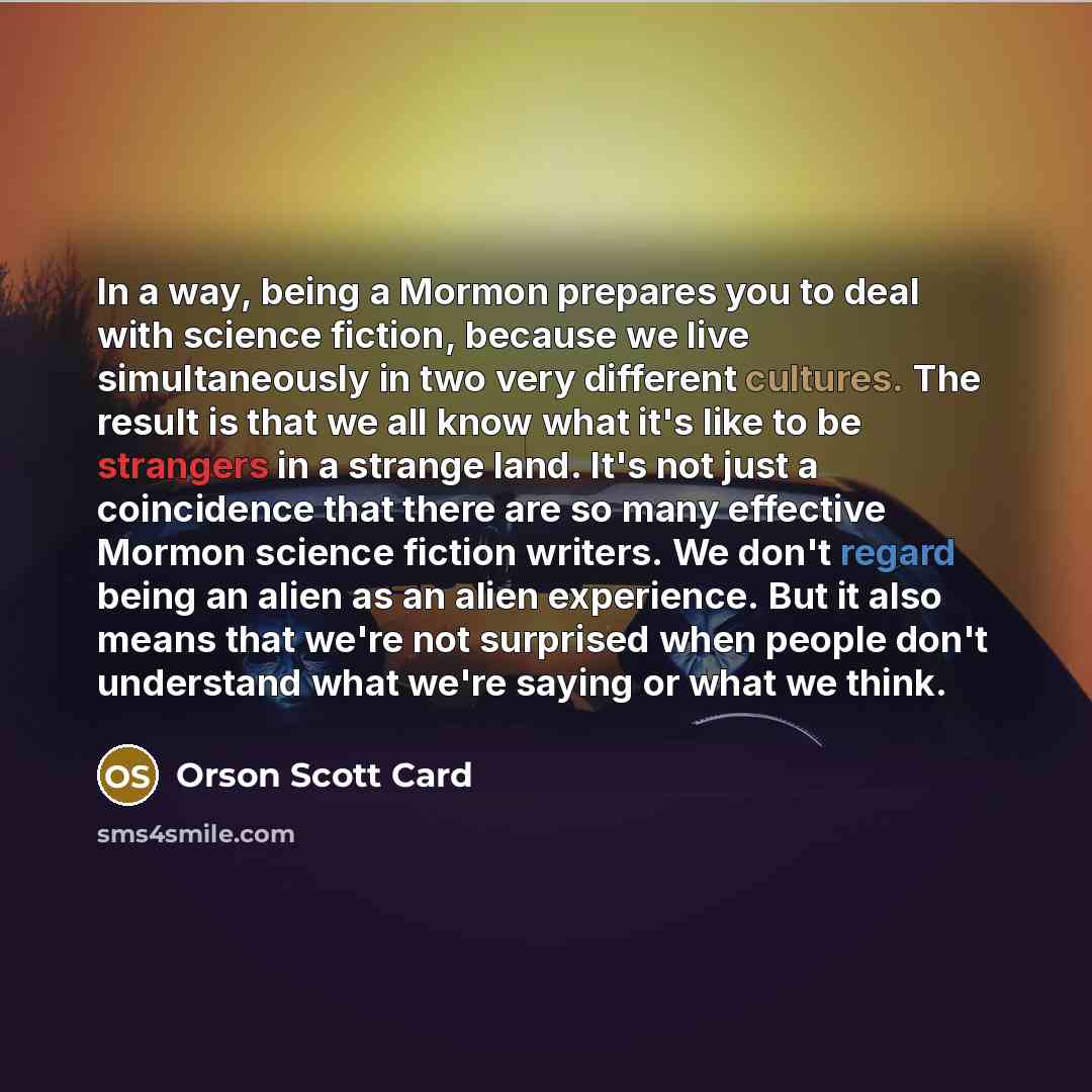 “In a way, being a Mormon prepares you to deal with science fiction, because we live simultaneously in two very different cultures. The result is that we all know what it's like to be strangers in a strange land. It's not just a coincidence that there are so many effective Mormon science fiction…” quote by Orson Scott Card